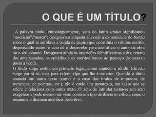 O QUE É UM TÍTULO?A palavra título, etimologicamente, vem do latim titulus significando "inscrição","marca"; designava a etiqueta anexada à extremidade do bastão sobre o qual se enrolava a banda de papiro que constituía o volume escrito, dispensando assim, o acto de o desenrolar para identificar o autor da obra ou o seu assunto. Designava ainda as inscrições identificativas sob o retrato dos antepassados, os epitáfios e os escritos presos ao pescoço do escravo posto à venda.     O título surge assim, em primeiro lugar, como anúncio e rótulo. Ele não surge por si só, mas para referir algo que lhe é exterior. Quando o título anuncia um outro texto (como é o caso dos títulos de imprensa, de romances, de poemas, etc.), ele é então um metatexto, um texto que se refere e relaciona com outro texto. O acto de intitular torna-se um acto exegético e pode mesmo ser visto como um tipo de discurso crítico, como o resumo e o discurso analítico-descritivo.