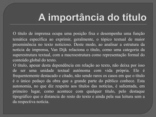 A importância do títuloO título de imprensa ocupa uma posição fixa e desempenha uma função temática específica ao exprimir, geralmente, o tópico textual de maior proeminência no texto noticioso. Deste modo, ao analisar a estrutura da notícia de imprensa, Van Dijk relaciona o título, como uma categoria da superestrutura textual, com a macroestrutura como representação formal do conteúdo global do texto.      O título, apesar desta dependência em relação ao texto, não deixa por isso de ser uma unidade textual autónoma com vida própria. Ele é frequentemente destacado e citado, não sendo raros os casos em que o título é o único pedaço da obra que a grande parte do público conhece. Esta autonomia, no que diz respeito aos títulos das notícias, é salientada, em primeiro lugar, como acontece com qualquer título, pelo destaque tipográfico que o distancia do resto do texto e ainda pela sua leitura sem a da respectiva notícia.