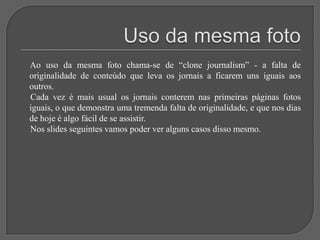 Uso da mesma foto     Ao uso da mesma foto chama-se de “clone journalism” - a falta de originalidade de conteúdo que leva os jornais a ficarem uns iguais aos outros.     Cada vez é mais usual os jornais conterem nas primeiras páginas fotos iguais, o que demonstra uma tremenda falta de originalidade, e que nos dias de hoje é algo fácil de se assistir.     Nos slides seguintes vamos poder ver alguns casos disso mesmo.