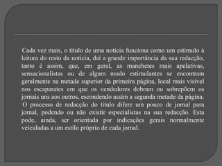 Cada vez mais, o título de uma notícia funciona como um estímulo à leitura do resto da notícia, daí a grande importância da sua redacção, tanto é assim, que, em geral, as manchetes mais apelativas, sensacionalistas ou de algum modo estimulantes se encontram geralmente na metade superior da primeira página, local mais visível nos escaparates em que os vendedores dobram ou sobrepõem os jornais uns aos outros, escondendo assim a segunda metade da página.     O processo de redacção do título difere um pouco de jornal para jornal, podendo ou não existir especialistas na sua redacção. Esta pode, ainda, ser orientada por indicações gerais normalmente veiculadas a um estilo próprio de cada jornal.
