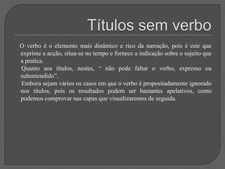 Títulos sem verbo    O verbo é o elemento mais dinâmico e rico da narração, pois é este que exprime a acção, situa-se no tempo e fornece a indicação sobre o sujeito que a pratica.     Quanto aos títulos, nestes, “ não pode faltar o verbo, expresso ou subentendido”.     Embora sejam vários os casos em que o verbo é propositadamente ignorado nos títulos, pois os resultados podem ser bastantes apelativos, como podemos comprovar nas capas que visualizaremos de seguida.