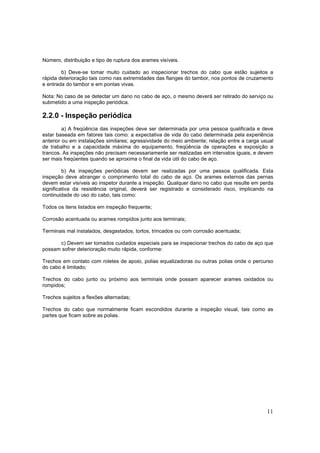 11
Número, distribuição e tipo de ruptura dos arames visíveis.
b) Deve-se tomar muito cuidado ao inspecionar trechos do cabo que estão sujeitos a
rápida deterioração tais como nas extremidades das flanges do tambor, nos pontos de cruzamento
e entrada do tambor e em pontas vivas.
Nota: No caso de se detectar um dano no cabo de aço, o mesmo deverá ser retirado do serviço ou
submetido a uma inspeção periódica.
2.2.0 - Inspeção periódica
a) A freqüência das inspeções deve ser determinada por uma pessoa qualificada e deve
estar baseada em fatores tais como: a expectativa de vida do cabo determinada pela experiência
anterior ou em instalações similares; agressividade do meio ambiente; relação entre a carga usual
de trabalho e a capacidade máxima do equipamento, freqüência de operações e exposição a
trancos. As inspeções não precisam necessariamente ser realizadas em intervalos iguais, e devem
ser mais freqüentes quando se aproxima o final da vida útil do cabo de aço.
b) As inspeções periódicas devem ser realizadas por uma pessoa qualificada. Esta
inspeção deve abranger o comprimento total do cabo de aço. Os arames externos das pernas
devem estar visíveis ao inspetor durante a inspeção. Qualquer dano no cabo que resulte em perda
significativa da resistência original, deverá ser registrado e considerado risco, implicando na
continuidade do uso do cabo, tais como:
Todos os itens listados em inspeção frequente;
Corrosão acentuada ou arames rompidos junto aos terminais;
Terminais mal instalados, desgastados, tortos, trincados ou com corrosão acentuada;
c) Devem ser tomados cuidados especiais para se inspecionar trechos do cabo de aço que
possam sofrer deterioração muito rápida, conforme:
Trechos em contato com roletes de apoio, polias equalizadoras ou outras polias onde o percurso
do cabo é limitado;
Trechos do cabo junto ou próximo aos terminais onde possam aparecer arames oxidados ou
rompidos;
Trechos sujeitos a flexões alternadas;
Trechos do cabo que normalmente ficam escondidos durante a inspeção visual, tais como as
partes que ficam sobre as polias.
 