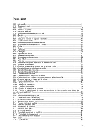 2
Índice geral
1.0.0 – Introdução ..............................................................................................................................7
1.1.0 - Requisitos iniciais ...................................................................................................................7
2.0.0 – Cabo ......................................................................................................................................8
2.1.0 - Inspeção freqüente ............................................................................................... ................10
2.2.0 - Inspeção periódica ................................................................................................................11
2.3.0 - Dimensionamento e seleção do Cabo ..................................................................................12
3.0.0 – Tambor .................................................................................................................................15
3.1.0 - Tambores lisos ......................................................................................................................15
3.2.0 - Cálculo do número de espirais e camadas ...........................................................................16
3.3.0 - Tambores ranhurados ...........................................................................................................16
3.4.0 - Dimensionamento das flanges laterais .................................................................................18
3.5.0 - Dimensionamento e seleção do Tambor ..............................................................................19
4.0.0 – Polia . ...................................................................................................................................20
4.1.0 – Origem .................................................................................................................................20
4.2.0 – Utilização ..............................................................................................................................20
4.3.0 – Definição .............................................................................................................. ................20
4.4.0 - Equilíbrio das Polias .............................................................................................................21
4.5.0 - Associações de Polias ..........................................................................................................21
4.6.0 - Dimensionamento das polias ................................................................................................24
4.6.1 - Polia móvel ...........................................................................................................................24
4.6.2 - Polia fixa ...............................................................................................................................24
4.7.0 - Dimensões das polias em função do diâmetro do cabo .......................................................24
5.0.0 - Motor de levantamento .........................................................................................................25
5.1.0 – Critérios para selcionar o motor que irá acionar a talha ......................................................25
5.2.0 – Características da rede de alimentação ...............................................................................25
5.3.0 – Características do ambiente ................................................................................................25
5.4.0 – Características construtivas .................................................................................................25
5.5.0 – Características da talha .......................................................................................................26
5.6.0 – Determinação da velocidade do motor ................................................................................26
5.7.0 – Determinação do conjugado nominal requerido pela talha (CCN) .......................................26
5.8.0 – Potência nominal ou de serviço do motor ............................................................................26
5.9.0 – Regime de trabalho do motor ...............................................................................................27
5.10.0 – Categoria do motor ............................................................................................................28
5.11.0 – Tempo de aceleração ........................................................................................................28
5.12.0 – Corrente equivalente ..........................................................................................................29
5.13.0 – Roteiro de especificação do motor .....................................................................................30
5.14.0 – Roteiro de especificação do motor quando não se conhece os dados para cálculo da
corrente máxima admissível ............................................................................................................30
6.0.0 – Redutor ..................................... ...........................................................................................32
6.1.0 - Dimensionamento do Redutor ..............................................................................................38
6.1.1 - Engrenamentos (duplo estágio) ............................................................................................38
6.1.2 - Momento torçor no parafuso sem-fim ...................................................................................38
6.1.3 - Características do sem-fim ................................................................................... ................38
6.1.4 - Tensão máxima de contato ...................................................................................................39
6.1.5 - Momento torçor na coroa ......................................................................................................39
6.1.6 - Rendimento do sem-fim ........................................................................................................39
6.1.7 - Distância entre eixos .............................................................................................................40
6.1.8 - Módulo do sem-fim ...............................................................................................................40
6.1.9 - Velocidade tangencial ou periférica ......................................................................................41
6.1.10 - Velocidade de deslizamento ...............................................................................................41
6.1.11 - Resistência do dente da coroa ...........................................................................................41
7.0.0 – Vigas ....................................................................................................................................44
7.1.0 - Tipos básicos ........................................................................................................................44
 