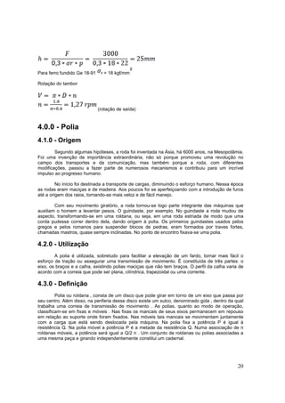 20
Para ferro fundido Ge 18-91 r = 18 kgf/mm
Rotação do tambor
(rotação de saída)
4.0.0 - Polia
4.1.0 - Origem
Segundo algumas hipóteses, a roda foi inventada na Ásia, há 6000 anos, na Mesopotâmia.
Foi uma invenção de importância extraordinária, não só porque promoveu uma revolução no
campo dos transportes e da comunicação, mas também porque a roda, com diferentes
modificações, passou a fazer parte de numerosos mecanismos e contribuiu para um incrível
impulso ao progresso humano.
No início foi destinada a transporte de cargas, diminuindo o esforço humano. Nessa época
as rodas eram maciças e de madeira. Aos poucos foi se aperfeiçoando com a introdução de furos
até a origem dos raios, tornando-se mais veloz e de fácil manejo.
Com seu movimento giratório, a roda tornou-se logo parte integrante das máquinas que
auxiliam o homem a levantar pesos. O guindaste, por exemplo. No guindaste a roda mudou de
aspecto, transformando-se em uma roldana, ou seja, em uma roda estriada de modo que uma
corda pudesse correr dentro dela, dando origem à polia. Os primeiros guindastes usados pelos
gregos e pelos romanos para suspender blocos de pedras, eram formados por traves fortes,
chamadas mastros, quase sempre inclinadas. No ponto de encontro fixava-se uma polia.
4.2.0 - Utilização
A polia é utilizada, sobretudo para facilitar a elevação de um fardo, tornar mais fácil o
esforço de tração ou assegurar uma transmissão de movimento. É constituída de três partes: o
eixo, os braços e a calha, existindo polias maciças que não tem braços. O perfil da calha varia de
acordo com a correia que pode ser plana, cilíndrica, trapezoidal ou uma corrente.
4.3.0 - Definição
Polia ou roldana , consta de um disco que pode girar em torno de um eixo que passa por
seu centro. Além disso, na periferia desse disco existe um sulco, denominado gola , dentro da qual
trabalha uma correia de transmissão de movimento . As polias, quanto ao modo de operação,
classificam-se em fixas e móveis . Nas fixas os mancais de seus eixos permanecem em repouso
em relação ao suporte onde foram fixados. Nas móveis tais mancais se movimentam juntamente
com a carga que está sendo deslocada pela máquina. Na polia fixa a potência P é igual à
resistência Q. Na polia móvel a potência P é a metade da resistência Q. Numa associação de n
roldanas móveis, a potência será igual a Q/2 n . Um conjunto de roldanas ou polias associadas a
uma mesma peça e girando independentemente constitui um cadernal.
 