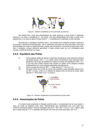 21
Figura 9 – Desenho simplificado do funcionamento da polia fixa
Na roldana fixa, numa das extremidades da corda aplica-se a força motriz F (aplicada,
potente) e na outra, a resistência R . Na móvel, uma das extremidades da corda é presa a um
suporte fixo e na outra se aplica a força motriz F --- a resistência R é aplicada no eixo da polia.
Na polia fixa a vantagem mecânica vale 1, sua função como máquina simples e apenas a
de inverter o sentido da força aplicada , isto é, aplicamos uma força de cima para baixo numa das
extremidades da corda e a polia transmite a carga, para levantá-la, uma força de baixo para cima.
Isso é vantajoso, porque podemos aproveitar o nosso próprio peso (ou um contrapeso) para
cumprir a tarefa de levantar um corpo.
4.4.0 - Equilíbrio das Polias
I) Para qualquer efeito de cálculo a polia fixa comporta-se como alavanca interfixa
de braços iguais ( VM = 1 ) e a polia móvel comporta-se como alavanca inter-
resistente cujo braço da potência é o dobro do braço da resistência ( VM = 2* ).
É por isso que muitos autores não incluem as polias como máquina simples
fundamental e sim como simples aplicações das alavancas.
II) Como na polia fixa tem-se VM = 1 , disso decorre F = R e d p = d r .
III) Na polia móvel com corda de ramos não paralelos (veja ilustração abaixo) tem-
se VM = 2.cosa , onde a é a metade do ângulo entre os ramos da corda, disso
decorre F = R/(2.cosa) e d p = 2.cosa.d r .
Figura 10 – Desenho simplificado do funcionamento da polia móvel
4.5.0 - Associações de Polias
I) A polia móvel raramente é utilizada sozinha dado o inconveniente de ter que 'puxar' o
ramo de corda da potência 'para cima'. Normalmente vem combinada com uma polia fixa,
conforme ilustramos abaixo. Para tal montagem tem-se F = R/2; VM = 2 e d p = 2.d r . Assim, para
que a carga suba de "1 m" o operador deve puxar seu ramo de corda para baixo, de "2 m".
 