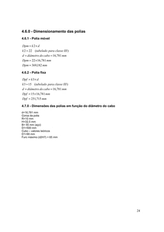 24
4.6.0 - Dimensionamento das polias
4.6.1 - Polia móvel
mmDpm
mmDpm
mmcabododiâmetrod
IIIclasseparatabeladok
dkDpm
182,369
781,1622
781,16
)(222
2
=
×=
==
=
×=
4.6.2 - Polia fixa
mmDpf
mmDpf
mmcabododiâmetrod
IIIclasseparatabeladok
dkDpf
715,251
781,1615
781,16
)(153
3
=
×=
==
=
×=
4.7.0 - Dimensões das polias em função do diâmetro do cabo
d=16,781 mm
Coroa da polia
R=10 mm
H=32,5 mm
B= 55 mm (aço)
D1=500 mm
Cubo – valores teóricos
D1=90 mm
Furo máximo (d2H7) = 65 mm
 