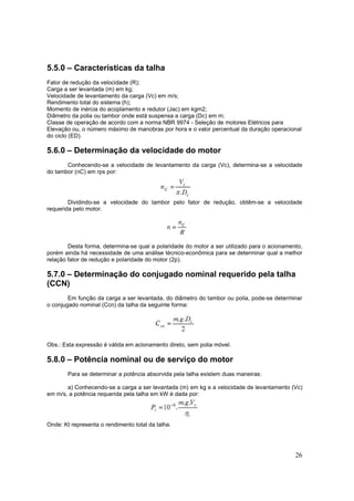26
5.5.0 – Características da talha
Fator de redução da velocidade (R);
Carga a ser levantada (m) em kg;
Velocidade de levantamento da carga (Vc) em m/s;
Rendimento total do sistema (h);
Momento de inércia do acoplamento e redutor (Jac) em kgm2;
Diâmetro da polia ou tambor onde está suspensa a carga (Dc) em m;
Classe de operação de acordo com a norma NBR 9974 - Seleção de motores Elétricos para
Elevação ou, o número máximo de manobras por hora e o valor percentual da duração operacional
do ciclo (ED).
5.6.0 – Determinação da velocidade do motor
Conhecendo-se a velocidade de levantamento da carga (Vc), determina-se a velocidade
do tambor (nC) em rps por:
Dividindo-se a velocidade do tambor pelo fator de redução, obtêm-se a velocidade
requerida pelo motor.
Desta forma, determina-se qual a polaridade do motor a ser utilizado para o acionamento,
porém ainda há necessidade de uma análise técnico-econômica para se determinar qual a melhor
relação fator de redução e polaridade do motor (2p).
5.7.0 – Determinação do conjugado nominal requerido pela talha
(CCN)
Em função da carga a ser levantada, do diâmetro do tambor ou polia, pode-se determinar
o conjugado nominal (Ccn) da talha da seguinte forma:
Obs.: Esta expressão é válida em acionamento direto, sem polia móvel.
5.8.0 – Potência nominal ou de serviço do motor
Para se determinar a potência absorvida pela talha existem duas maneiras:
a) Conhecendo-se a carga a ser levantada (m) em kg e a velocidade de levantamento (Vc)
em m/s, a potência requerida pela talha em kW é dada por:
Onde: Kt representa o rendimento total da talha.
 