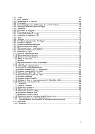 3
8.0.0 – Perfis ....................................................................................................................................44
8.1.0 - Perfis soldados .....................................................................................................................45
8.1.1 - Séries de perfis "I" soldados .................................................................................................45
8.2.0 - Designações .........................................................................................................................46
8.3.0 - Requisitos do processo de fabricação dos perfis "I" soldados .............................................46
8.3.1 - Preparação do material para fabricação ...............................................................................46
8.3.2 - Tolerâncias ...........................................................................................................................47
8.4.0 - Dimensões da estrutura ........................................................................................................48
8.4.1 - Dimensionamento Viga I .......................................................................................................48
8.4.2 - Tensão limite de flexão na viga ............................................................................ ................48
8.4.3 - Coeficiente de Segurança (c.s) .............................................................................................49
9.0.0 – Pilar ......................................................................................................................................49
9.1.0 – Definição .............................................................................................................. ................49
9.2.0 - Resistência à compressão – flambagem ..............................................................................49
9.3.0 - Resistência à torção .............................................................................................................50
9.4.0 - Considerações finais - vantagens .........................................................................................51
9.5.0 - Dimensionamento da coluna ................................................................................ ................52
9.5.1 - Momento de inércia – circular vazado .................................................................. ................52
9.5.2 - Dimensionamento diâmetro interno – d ................................................................................52
9.5.3 - Dimensões da coluna ...........................................................................................................52
10.0.0 - Carro de translação da talha ...............................................................................................53
10.1.0 - Dimensões laterais do carro ............................................................................... ................54
10.2.0 - Dimensões frontais de carro ...............................................................................................55
11.0.0 - Motor de translação ............................................................................................ ................55
11.1.0 - Rotação ...............................................................................................................................57
11.2.0 - Dimensionamento do motor de translação.......................................................... ................57
12.0.0 – Chaveta ............................................................................................................ ................60
12.1.0 - Classificação e características ............................................................................................61
12.1.1 - Chaveta de cunha (ABNT-PB-121) .....................................................................................61
12.1.2 - Chaveta encaixada (DIN 141, 490 e 6883) .........................................................................62
12.1.3 - Chaveta meia-cana (DIN 143 e 492) ..................................................................................63
12.1.4 - Chaveta plana (DIN 142 e 491) ..........................................................................................63
12.1.5 - Chaveta tangencial (DIN 268 e 271) ...................................................................................64
12.1.6 - Chaveta transversal ............................................................................ .............. ................64
12.1.7 - Chaveta paralela (DIN 269) ............................................................................ ... ................65
12.1.8 - Chaveta de disco ou meia-lua tipo woodruff (DIN 496 e 6888) ..........................................66
12.2.0 - Dimensionamento das chavetas .........................................................................................66
13.0.0 – Rolamento ..........................................................................................................................68
13.1.0 - Tipos de rolamentos ...........................................................................................................68
13.1.1 - Rolamentos de esferas .......................................................................................................69
13.1.2 - Rolamentos de rolos ...........................................................................................................69
13.1.3 - Rolamentos axiais de esferas .............................................................................................70
13.1.4 - Rolamentos axiais de rolos .................................................................................................70
13.1.5 - Rolamentos de rolos cônicos ..............................................................................................71
13.1.6 - Rolamentos de uma carreira de rolos cônicos em pares ....................................................71
13.2.0 – Dimensionamento do rolamento da estrutura.....................................................................72
13.3.0 – Dimensionamento dos rolamentos do eixo sem-fim e roda de coroa ................................75
14.0.0 - Conclusão ...........................................................................................................................80
15.0.0 – Bibliografia .........................................................................................................................81
 
