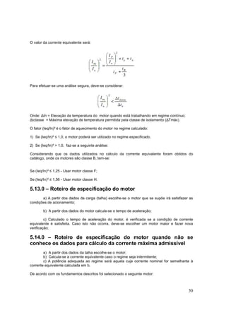 30
O valor da corrente equivalente será:
Para efetuar-se uma análise segura, deve-se considerar:
Onde: ∆tn = Elevação de temperatura do motor quando está trabalhando em regime contínuo;
∆tclasse = Máxima elevação de temperatura permitida pela classe de isolamento (∆Tmáx).
O fator (Ieq/In)² é o fator de aquecimento do motor no regime calculado:
1) Se (Ieq/In)² ≤ 1,0, o motor poderá ser utilizado no regime especificado.
2) Se (Ieq/In)² > 1,0, faz-se a seguinte análise:
Considerando que os dados utilizados no cálculo da corrente equivalente foram obtidos do
catálogo, onde os motores são classe B, tem-se:
Se (Ieq/In)² ≤ 1,25 - Usar motor classe F;
Se (Ieq/In)² ≤ 1,56 - Usar motor classe H.
5.13.0 – Roteiro de especificação do motor
a) A partir dos dados da carga (talha) escolhe-se o motor que se supõe irá satisfazer as
condições de acionamento;
b) A partir dos dados do motor calcula-se o tempo de aceleração;
c) Calculado o tempo de aceleração do motor, é verificada se a condição de corrente
equivalente é satisfeita. Caso isto não ocorra, deve-se escolher um motor maior e fazer nova
verificação;
5.14.0 – Roteiro de especificação do motor quando não se
conhece os dados para cálculo da corrente máxima admissível
a) A partir dos dados da talha escolhe-se o motor;
b) Calcula-se a corrente equivalente caso o regime seja intermitente;
c) A potência adequada ao regime será aquela cuja corrente nominal for semelhante à
corrente equivalente calculada em b.
De acordo com os fundamentos descritos foi selecionado o seguinte motor:
 