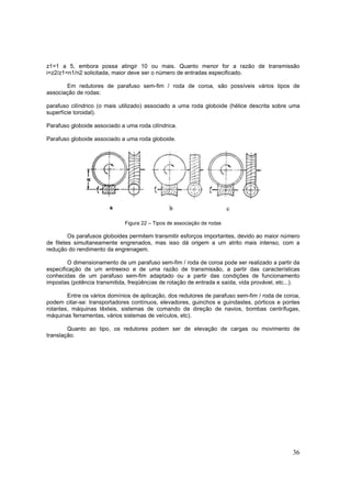 36
z1=1 a 5, embora possa atingir 10 ou mais. Quanto menor for a razão de transmissão
i=z2/z1=n1/n2 solicitada, maior deve ser o número de entradas especificado.
Em redutores de parafuso sem-fim / roda de coroa, são possíveis vários tipos de
associação de rodas:
parafuso cilíndrico (o mais utilizado) associado a uma roda globoide (hélice descrita sobre uma
superfície toroidal).
Parafuso globoide associado a uma roda cilíndrica.
Parafuso globoide associado a uma roda globoide.
Figura 22 – Tipos de associação de rodas
Os parafusos globoides permitem transmitir esforços importantes, devido ao maior número
de filetes simultaneamente engrenados, mas isso dá origem a um atrito mais intenso, com a
redução do rendimento da engrenagem.
O dimensionamento de um parafuso sem-fim / roda de coroa pode ser realizado a partir da
especificação de um entreeixo e de uma razão de transmissão, a partir das características
conhecidas de um parafuso sem-fim adaptado ou a partir das condições de funcionamento
impostas (potência transmitida, freqüências de rotação de entrada e saída, vida provável, etc...).
Entre os vários domínios de aplicação, dos redutores de parafuso sem-fim / roda de coroa,
podem citar-se: transportadores contínuos, elevadores, guinchos e guindastes, pórticos e pontes
rolantes, máquinas têxteis, sistemas de comando de direção de navios, bombas centrífugas,
máquinas ferramentas, vários sistemas de veículos, etc).
Quanto ao tipo, os redutores podem ser de elevação de cargas ou movimento de
translação.
 