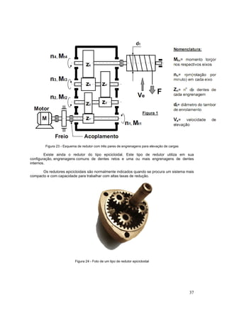37
Figura 23 - Esquema de redutor com três pares de engrenagens para elevação de cargas
Existe ainda o redutor do tipo epicicloidal. Este tipo de redutor utiliza em sua
configuração, engrenagens comuns de dentes retos e uma ou mais engrenagens de dentes
internos.
Os redutores epicicloidais são normalmente indicados quando se procura um sistema mais
compacto e com capacidade para trabalhar com altas taxas de redução.
Figura 24 - Foto de um tipo de redutor epicicloidal
 