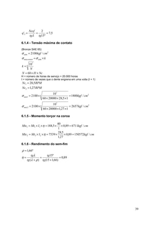 39
5,7
º15
2
'2 ===
tgtg
Nesf
q
λ
6.1.4 - Tensão máxima de contato
(Bronze SAE 65)
NcHN
N
k
k
cmkgf
admmáxcontato
adm
××=
=
×=
=
60
10
/2100
8
7
2
σσ
σ
H = número de horas de serviço = 20.000 horas
I = número de vezes que o dente engrena em uma volta (I = 1)
2
8
7
2
2
8
7
1
2
1
/2657
127,12000060
10
2100
/1800
15,282000060
10
2100
27,1
5,28
cmkgf
cmkgf
RPMNc
RPMNc
máx
máx
=
×××
×=
=
×××
×=
=
=
σ
σ
6.1.5 - Momento torçor na coroa
cmkgfIMtMtc
cmkgfIMtMtc
/15057289,0
27,1
5,28
7539
/671189,0
1
40
5,188
222
111
=××=××=
=××=××=
η
η
6.1.6 - Rendimento do sem-fim
89,0
)66,115(
º15
)(
º66,1
=
+
=
+
=
=
tg
tg
tg
tg
ρλ
λ
η
ρ
 