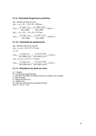 41
6.1.9 - Velocidade tangencial ou periférica
dpc = diâmetro primitivo da coroa
sm
ncdpc
Vper
mmZcmdpc
sm
ncdpc
Vper
mmZcmdpc
/04,0
100060
27,1675
100060
6754515
/6,0
100060
5,28400
100060
4004010
22
2
222
11
1
111
=
×
××
=
×
××
=
=×=×=
=
×
××
=
×
××
=
=×=×=
ππ
ππ
6.1.10 - Velocidade de deslizamento
dps = diâmetro primitivo do sem-fim
sm
nsdps
Vdes
mmqmdps
sm
nsdps
Vdes
mmqmdps
/2,0
º15cos100060
5,285,112
cos100060
5,1125,715'
/32,2
º15cos100060
11405,37
cos100060
º15
5,3775,310'
22
2
222
11
1
111
=
××
××
=
××
××
=
=×=×=
=
××
××
=
××
××
=
=
=×=×=
π
λ
π
π
λ
π
λ
6.1.11 - Resistência do dente da coroa
e = 1 (fixado)
Pt = componente tangencial (kgf)
q = fator de forma (dado em função do número de dentes e da correção)
e = fator de carga
b = largura da coroa (cm)
m = módulo (cm)
φr = fator de correção devido ao ângulo de hélice
*para λ = 15º, φr = 1,33
 