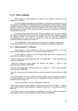 45
8.1.0 - Perfis soldados
Perfil soldado é o perfil constituído por chapas de aço estrutural, unidas entre si por
soldagem a arco elétrico.
Os perfis soldados são largamente empregados na construção de estruturas de aço, em
face da grande versatilidade de combinações possíveis de espessuras, alturas e larguras, levando
à redução do peso da estrutura, comparativamente aos perfis laminados disponíveis no mercado
brasileiro. O custo para a fabricação dos perfis soldados é maior do que para a laminação dos
perfis laminados, no entanto, esses últimos não estão disponíveis em quantidade e dimensões
necessárias às obras civis.
Eles são produzidos pelos fabricantes de estruturas metálicas a partir do corte e soldagem
das chapas fabricadas pelas usinas siderúrgicas. O material de solda, seja a soldagem executada
por eletrodo revestido, arco submerso ou qualquer outro tipo, deve ser especificado,
compatibilizando-o com o tipo de aço a ser soldado, isto é, deve ter características similares de
resistência mecânica, resistência à corrosão, etc.
A norma NBR 5884 - "Perfil I estrutural de aço soldado por arco elétrico", apresenta as
características geométricas de uma série de perfis I e H soldados e tolerâncias na fabricação.
8.1.1 - Séries de perfis "I" soldados
Série simétrica é a série composta por perfis que apresentam simetria na sua seção
transversal em relação aos eixos X-X e Y-Y, conforme ilustrado na figura 25.
A série simétrica, conforme a Norma Brasileira NBR 5884 "Perfil I estrutural de aço
soldado por arco elétrico" é dividida em:
- Série CS, formada por perfis soldados tipo pilar, com relação d/bf = 1, cujas dimensões estão
indicadas na NBR 5884
- Série CVS, formada por perfis soldados tipo viga-pilar, com relação 1 < d/bf £ 1,5, cujas
dimensões estão indicadas na NBR 5884
- Série VS, formada por perfis soldados tipo viga, com relação 1,5 < d/bf £ 4, cujas dimensões
estão indicadas na NBR 5884
- Série PS, formada por perfis soldados simétricos cujas dimensões não estão indicadas na NBR
5884
- Série monossimétrica é a série composta por perfis soldados que não apresentam simetria na
sua seção transversal em relação ao eixo X-X e apresentam simetria em relação ao eixo Y-Y,
conforme ilustrado na figura 3.1.
A série monossimétrica, conforme a NBR 5884 é dividida em:
- Série VSM, formada por perfis soldados monossimétricos tipo viga, com relação 1 < d/bf £ 4,
cujas mesas apresentam larguras idênticas e espessuras diferentes, com dimensões indicadas na
NBR 5884.
- Série PSM, formada por perfis soldados monossimétricos, inclusive os perfis com larguras de
mesas diferentes entre si, cujas dimensões não estão indicadas na NBR 5884
 