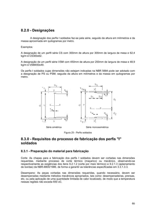 46
8.2.0 - Designações
A designação dos perfis I soldados faz-se pela série, seguido da altura em milímetros e da
massa aproximada em quilogramas por metro.
Exemplos:
A designação de um perfil série CS com 300mm de altura por 300mm de largura de mesa e 62,4
kg/m é CS300x62.
A designação de um perfil série VSM com 450mm de altura por 200mm de largura de mesa e 48,9
kg/m é VSM450x49.
Os perfis I soldados cujas dimensões não estejam indicadas na NBR 5884 pode ser adotado com
a designação de PS ou PSM, seguida da altura em milímetros e da massa em quilogramas por
metro.
Série simétrica Série monossimétrica
Figura 25 - Perfis soldados
8.3.0 - Requisitos do processo de fabricação dos perfis "I"
soldados
8.3.1 - Preparação do material para fabricação
Corte: As chapas para a fabricação dos perfis I soldados devem ser cortadas nas dimensões
requeridas, mediante processo de corte térmico (maçarico) ou mecânico, observando-se
respectivamente as exigências dos itens 9.2.1.2 (corte por meio térmico) e 9.2.1.3 (aplainamento
de bordas) da NBR-8800/1986, de forma a garantir as tolerâncias especificadas em 3.3.1.3.3.
Desempeno: As peças cortadas nas dimensões requeridas, quando necessário, devem ser
desempenadas mediante métodos mecânicos apropriados, tais como: desempenadeiras, prensas,
etc, ou pela aplicação de uma quantidade limitada de calor localizado, de modo que a temperatura
nessas regiões não exceda 650 oC.
 