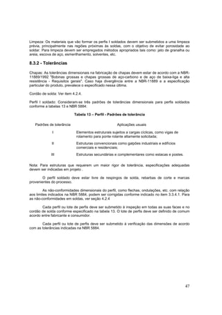 47
Limpeza: Os materiais que vão formar os perfis I soldados devem ser submetidos a uma limpeza
prévia, principalmente nas regiões próximas às soldas, com o objetivo de evitar porosidade ao
soldar. Para limpeza devem ser empregados métodos apropriados tais como: jato de granalha ou
areia, escova de aço, esmerilhamento, solventes, etc.
8.3.2 - Tolerâncias
Chapas: As tolerâncias dimensionais na fabricação de chapas devem estar de acordo com a NBR-
11889/1992 "Bobinas grossas e chapas grossas de aço-carbono e de aço de baixa-liga e alta
resistência - Requisitos gerais". Caso haja divergência entre a NBR-11889 e a especificação
particular do produto, prevalece o especificado nessa última.
Cordão de solda: Ver item 4.2.4.
Perfil I soldado: Consideram-se três padrões de tolerâncias dimensionais para perfis soldados
conforme a tabelas 13 e NBR 5884:
Tabela 13 – Perfil - Padrões de tolerância
Padrões de tolerância Aplicações usuais
I Elementos estruturais sujeitos a cargas cíclicas, como vigas de
rolamento para ponte rolante altamente solicitada;
II Estruturas convencionais como galpões industriais e edifícios
comerciais e residenciais;
III Estruturas secundárias e complementares como estacas e postes.
Nota: Para estruturas que requerem um maior rigor de tolerância, especificações adequadas
devem ser indicadas em projeto .
O perfil soldado deve estar livre de respingos de solda, rebarbas de corte e marcas
provenientes do processo.
As não-conformidades dimensionais do perfil, como flechas, ondulações, etc. com relação
aos limites indicados na NBR 5884, podem ser corrigidas conforme indicado no item 3.3.4.1. Para
as não-conformidades em soldas, ver seção 4.2.4
Cada perfil ou lote de perfis deve ser submetido à inspeção em todas as suas faces e no
cordão de solda conforme especificado na tabela 13. O lote de perfis deve ser definido de comum
acordo entre fabricante e consumidor.
Cada perfil ou lote de perfis deve ser submetido à verificação das dimensões de acordo
com as tolerâncias indicadas na NBR 5884.
 