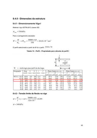 48
8.4.0 - Dimensões da estrutura
8.4.1 - Dimensionamento Viga I
Material: Aço ASTM-A913 classe 450
MPaadm 550=σ
Para o carregamento estudado:
33
min 108,261
550
8,430000
mmW
M
W
m
−
×=
×
=→=
σ
O perfil selecionado a partir de W foi o perfil: 74310×I
Tabela 14 – Perfil – Propriedade para cálculos do perfil I
8.4.2 - Tensão limite de flexão na viga
305,0
10126
8,430000
6
×
×
×
=→×= −
σσ y
I
M
MPa348=σ
 