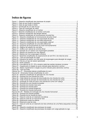 5
Índice de figuras
Figura 1 – Desenho simplificado das premissas do projeto ...............................................................7
Figura 2 - Cabo de aço torção à esquerda .... ....................................................................................8
Figura 3 - Cabo de aço torção à direita ..............................................................................................8
Figura 4 - Construção de um cabo de aço .........................................................................................9
Figura 5 - Tipos de construção de cabos .........................................................................................10
Figura 6 – Desenho simplificado de um tambor ...............................................................................15
Figura 7 - Desenho simplificado de um tambor ranhurado ..............................................................16
Figura 8 – Desenho simplificado das flanges laterais ......................................................................18
Figura 9 – Desenho simplificado do funcionamento da polia fixa ....................................................21
Figura 10 – Desenho simplificado do funcionamento da polia móvel ..............................................21
Figura 11 – Desenho simplificado de uma associação de polias ........ ............................................22
Figura 12 – Desenho simplificado de uma talha exponencial ..........................................................22
Figura 13 – Desenho simplificado de uma associação cadernal .....................................................23
Figura 14 – Esquema simplificado de uma talha diferencial ............................................................23
Figura 15 – Esquema de funcionamento do motor de levantamento .. ............................................25
Figura 16 – Regime de trabalho de uma talha .................................................................................27
Figura 17 – Gráfico com valores da corrente eficaz ............................ ............................................29
Figura 18 - Exemplo de um redutor com engrenagens paralelas ....................................................32
Figura 19 - Redutor por parafuso em dois degraus ............................. ............................................35
Figura 20 - Redutor por com engrenagem cilíndrica ........................................................................35
Figura 21 - Desenhos simplificados do engrenamento do sem-fim e da roda da coroa ..................35
Figura 22 – Tipos de associação de rodas ...................................................................... ................36
Figura 23 - Esquema de redutor com três pares de engrenagens para elevação de cargas ..........37
Figura 24 - Foto de um tipo de redutor epicicloidal ..........................................................................37
Figura 25 - Perfis soldados ....... .......................................................................................................46
Figura 26 - Coincidência do CC, CG e simetria radial das seções tubulares circulares ..................50
Figura 27 – Impedimento à rotação do ponto indicado pelos elementos vizinhos ...........................51
Figura 28 – Relato impedimento à rotação do ponto indicado pelos elementos vizinhos . ..............51
Figura 29 – Tipos de troles .. ............................................................................................................53
Figuras 30 e 31 – Dimensões laterais simplificadas do carro ..........................................................54
Figuras 32 – Dimensões frontais simplificadas do carro ..................................................................55
Figura 33 – Desenho simplificado de aplicação de uma chaveta ....................................................60
Figura 34 – Exemplo de uma chaveta de cunha ..............................................................................61
Figura 35 – Visão lateral do princípio de transmissão de uma chaveta de cunha ...........................61
Figura 36 – Visão frontal do princípio de transmissão de uma chaveta de cunha ...........................62
Figura 37 – Ilustração do modo de sacar uma chaveta de cunha com cabeça ...............................62
Figura 38 – Exemplo de uma chaveta encaixada ............................................................................62
Figura 39 – Exemplo de chaveta meia-cana ....................................................................................63
Figura 40 – Exemplo de chaveta plana ............................................................................................63
Figura 41 – Exemplo de chaveta tangencial ....................................................................................64
Figura 42 – Exemplo de chaveta transversal ...................................................................................64
Figuras 43 e 44 – Modelos de inclinação de uma chaveta transversal ...........................................66
Figura 45 – Exemplo de chaveta paralela ........................................................................................65
Figura 46 – Exemplo de de chaveta de disco ..................................................................................66
Figura 47 - Vista em corte de um rolamento de esferas ..................................................................69
Figura 48 - Vista em corte de um mancal de rolos ................................................................ ..........70
Figura 49 - Rolamentos axiais de esferas ........................................................................................70
Figura 50 - Rolamento axial de rolos ...............................................................................................70
Figura 51 - Vista em corte de um rolamento de rolos cilíndricos de uma fileira (esquerda) e de duas
fileiras (direita) ..................................................................................................................................71
Figura 52 – Desenho simplificado das premissas do projeto ...........................................................72
Figura 53 – Desenho simplificado das premissas do projeto com carga aplicada na viga ..............73
 