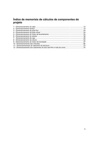 6
Índice de memoriais de cálculos de componentes do
projeto
1 – Dimensionamento do cabo .......................................................................... ..............................12
2 – Dimensionamento tambor ..........................................................................................................15
3 – Dimensionamento da polia fixa ..................................................................................................24
4 – Dimensionamento da polia móvel ..............................................................................................24
5 – Dimensionamento do motor de levantamento ............................................. ..............................25
6 – Dimensionamento do redutor .....................................................................................................38
7 - Dimensionamento da viga ........................................................................... ..............................48
8 – Dimensionamento da coluna ......................................................................................................52
9 – Dimensionamento do motor de translação .................................................. ..............................57
10 - Dimensionamento das chavetas ...............................................................................................66
11 – Dimensionamento do rolamento da estrutura...........................................................................72
12 - Dimensionamento dos rolamentos do eixo sem-fim e roda de coroa .......................................75
 