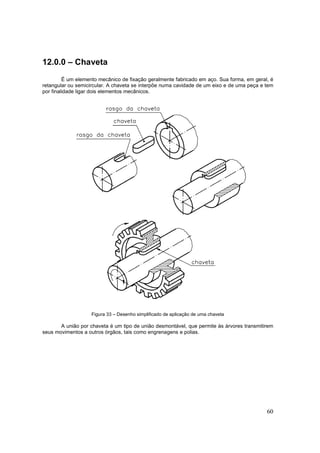 60
12.0.0 – Chaveta
É um elemento mecânico de fixação geralmente fabricado em aço. Sua forma, em geral, é
retangular ou semicircular. A chaveta se interpõe numa cavidade de um eixo e de uma peça e tem
por finalidade ligar dois elementos mecânicos.
Figura 33 – Desenho simplificado de aplicação de uma chaveta
A união por chaveta é um tipo de união desmontável, que permite às árvores transmitirem
seus movimentos a outros órgãos, tais como engrenagens e polias.
 