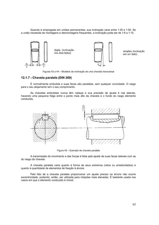 65
Quando é empregada em uniões permanentes, sua inclinação varia entre 1:25 e 1:50. Se
a união necessita de montagens e desmontagens frequentes, a inclinação pode ser de 1:6 a 1:15.
Figuras 43 e 44 – Modelos de inclinação de uma chaveta transversal
12.1.7 - Chaveta paralela (DIN 269)
É normalmente embutida e suas faces são paralelas, sem qualquer conicidade. O rasgo
para o seu alojamento tem o seu comprimento.
As chavetas embutidas nunca têm cabeça e sua precisão de ajuste é nas laterais,
havendo uma pequena folga entre o ponto mais alto da chaveta e o fundo do rasgo elemento
conduzido.
Figura 45 – Exemplo de chaveta paralela
A transmissão do movimento e das forças é feita pelo ajuste de suas faces laterais com as
do rasgo da chaveta.
A chaveta paralela varia quanto à forma de seus extremos (retos ou arredondados) e
quanto à quantidade de elementos de fixação à árvore.
Pelo fato de a chaveta paralela proporcionar um ajuste preciso na árvore não ocorre
excentricidade, podendo, então, ser utilizada para rotações mais elevadas. É bastante usada nos
casos em que o elemento conduzido é móvel.
 