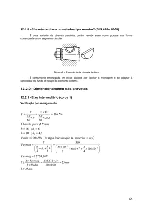 66
12.1.8 - Chaveta de disco ou meia-lua tipo woodruff (DIN 496 e 6888)
É uma variante da chaveta paralela, porém recebe esse nome porque sua forma
corresponde a um segmento circular.
Figura 46 – Exemplo de de chaveta de disco
É comumente empregada em eixos cônicos por facilitar a montagem e se adaptar à
conicidade do fundo do rasgo do elemento externo.
12.2.0 - Dimensionamento das chavetas
12.2.1 - Eixo intermediário (coroa 1)
Verificação por esmagamento
( )
mml
mm
Padmh
Fesmag
l
NFesmag
hh
d
T
Fesmag
açomaterialIIchoqueleveacMPaPadm
hh
hb
mmparaChaveta
Nm
n
P
T
25
25
10010
14,1272422
14,12724
1010
4
3
106
2
1055
369
4
3
2
;;arg100
3,4;10
6;16
55
369
5,28
60
2
101,1
60
2
33
3
1
2
1
3
≥
=
×
×
=
×
×
≥
=






××+×−
×
=






+−
=
==
==
==
=
×
×
=
×
=
−−
−
φ
ππ
 