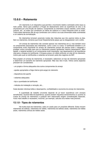 68
13.0.0 – Rolamento
Um rolamento é um dispositivo que permite o movimento relativo controlado entre duas ou
mais partes. Serve para substituir a fricção de deslizamento entre as superfícies do eixo e da
chumaceira por uma fricção de roladura. Compreende os chamados corpos rolantes, como bolas,
rodízios, etc., os anéis que constituem os trilhos de roladura e a caixa interposta entre os anéis.
Todos estes elementos são de aço combinado com crômio e as suas dimensões estão submetidas
a um sistema de normalização.
Os rolamentos tornaram possíveis muitas das máquinas que nós usamos todos os dias.
Sem os rolamentos, teríamos que trocar freqüentemente peças que se desgastariam com o atrito.
Um arranjo de rolamentos não consiste apenas nos rolamentos em si, mas também inclui
os componentes associados aos rolamentos, como o eixo e a caixa. O lubrificante também é um
componente muito importante do arranjo de rolamentos porque ele precisa evitar o desgaste e
proteger contra corrosão para que os rolamentos possam apresentar máximo desempenho. Além
destes, o vedante também é um componente muito importante, cujo desempenho é de importância
vital para a limpeza do lubrificante. A limpeza possui um efeito profundo na vida útil do rolamento,
motivo pelo qual os lubrificantes e vedantes se tornaram parte dos negócios da SKF.
Para projetar um arranjo de rolamentos, é necessário: selecionar um tipo de rolamento apropriado
e determinar um tamanho de rolamento apropriado. Mas isso não é tudo. Vários outros aspectos
precisam ser considerados:
- um projeto e forma adequados dos outros componentes do arranjo
- ajustes apropriados e folga interna (pré-carga) do rolamento
- dispositivos de suporte
- vedantes adequados
- tipo e quantidade de lubrificante
- métodos de instalação e remoção, etc...
Cada decisão individual afeta o desempenho, confiabilidade e economia do arranjo de rolamentos.
A quantidade de trabalho envolvida depende de já haver experiência com arranjos
semelhantes. Quando falta tal experiência, quando existem requisitos extraordinários ou quando os
custos do arranjo de rolamentos e qualquer item relacionado exigem considerações especiais,
muito mais trabalho é necessário, incluindo, por exemplo, cálculos e/ou testes mais precisos.
13.1.0 - Tipos de rolamentos
Há muitos tipos de rolamentos, cada um usado para um propósito diferente. Estes incluem
rolamentos de esferas, rolamentos de roletes, rolamentos de esferas axiais, rolamentos de roletes
axiais, rolamentos cônicos de roletes axiais.
 