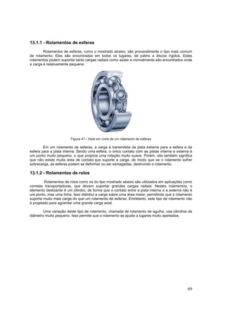 69
13.1.1 - Rolamentos de esferas
Rolamentos de esferas, como o mostrado abaixo, são provavelmente o tipo mais comum
de rolamento. Eles são encontrados em todos os lugares, de patins a discos rígidos. Estes
rolamentos podem suportar tanto cargas radiais como axiais e normalmente são encontrados onde
a carga é relativamente pequena.
Figura 47 - Vista em corte de um rolamento de esferas
Em um rolamento de esferas, a carga é transmitida da pista externa para a esfera e da
esfera para a pista interna. Sendo uma esfera, o único contato com as pistas interna e externa é
um ponto muito pequeno, o que propicia uma rotação muito suave. Porém, isto também significa
que não existe muita área de contato que suporte a carga, de modo que se o rolamento sofrer
sobrecarga, as esferas podem se deformar ou ser esmagadas, destruindo o rolamento.
13.1.2 - Rolamentos de rolos
Rolamentos de rolos como os do tipo mostrado abaixo são utilizados em aplicações como
correias transportadoras, que devem suportar grandes cargas radiais. Nestes rolamentos, o
elemento deslizante é um cilindro, de forma que o contato entre a pista interna e a externa não é
um ponto, mas uma linha. Isso distribui a carga sobre uma área maior, permitindo que o rolamento
suporte muito mais carga do que um rolamento de esferas. Entretanto, este tipo de rolamento não
é projetado para agüentar uma grande carga axial.
Uma variação deste tipo de rolamento, chamada de rolamento de agulha, usa cilindros de
diâmetro muito pequeno. Isso permite que o rolamento se ajuste a lugares muito apertados.
 