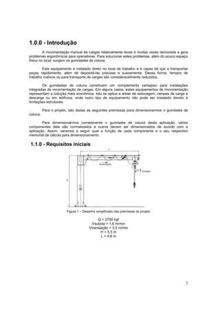 7
1.0.0 - Introdução
A movimentação manual de cargas relativamente leves é muitas vezes demorada e gera
problemas ergonômicos para operadores. Para solucionar estes problemas, além do pouco espaço
físico no local, surgem os guindastes de coluna.
Este equipamento é instalado direto no local de trabalho e é capaz de içar e transportar
peças rapidamente, além de depositá-las precisas e suavemente. Dessa forma, tempos de
trabalho inativos ou para transporte de cargas são consideravelmente reduzidos.
Os guindastes de coluna constituem um complemento vantajoso para instalações
integradas de movimentação de cargas. Em alguns casos, estes equipamentos de movimentação
representam a solução mais econômica. Isto se aplica a áreas de estocagem, rampas de carga e
descarga ou em edifícios, onde outro tipo de equipamento não pode ser instalado devido a
limitações estruturais.
Para o projeto, são dadas as seguintes premissas para dimensionarmos o guindaste de
coluna:
Para dimensionarmos corretamente o guindaste de coluna desta aplicação, vários
componentes dele são normalizados e outros devem ser dimensionados de acordo com a
aplicação. Assim, veremos a seguir qual a função de cada componente e o seu respectivo
memorial de cálculo para dimensionamento.
1.1.0 - Requisitos iniciais
Figura 1 – Desenho simplificado das premissas do projeto
Q = 2750 kgf
Vsubida = 1,6 m/min
Vtranslação = 3,5 m/min
H = 5,5 m
L = 4,8 m
 