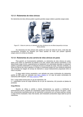 71
13.1.5 - Rolamentos de rolos cônicos
Os rolamentos de rolos cônicos podem suportar grandes cargas radiais e grandes cargas axiais.
Figura 51 - Vista em corte de um rolamento de rolos cilíndricos de uma fileira (esquerda) e de duas
fileiras (direita)
Os rolamentos de rolos cônicos são usados em eixos de rodas de carros, onde eles são
normalmente montados em direções com faces opostas de modo que possam agüentar
cargas axiais em ambas as direções.
13.1.6 - Rolamentos de uma carreira de rolos cônicos em pares
Para garantir um funcionamento satisfatório, os rolamentos de rolos cônicos em pares,
assim como todos os rolamentos de esferas e de rolos, devem estar sempre submetidos a uma
determinada carga mínima, especialmente se trabalharem em velocidades elevadas ou estiverem
sujeitos a grandes acelerações ou mudanças bruscas na direção da carga. Sob tais condições, as
forças de inércia dos rolos e gaiolas e a fricção no lubrificante podem ter uma influência prejudicial
nas condições de rolagem do arranjo de rolamento e causar deslizamentos prejudiciais entre os
rolos e as pistas.
A carga radial mínima necessária a ser aplicada aos pares combinados de rolamentos
padrão da SKF pode ser estimada com Frm = 0,02 C e, no caso de pares combinados de
rolamentos SKF Explorer, com Frm = 0,017 C, onde:
Frm = carga radial mínima para um par de rolamentos, kN
C = capacidade normal de carga dinâmica de um par de rolamentos, kN (consulte as tabelas de
produtos)
Carga Mínima
Quando se efetua a partida a baixas temperaturas ou quando o lubrificante é
extremamente viscoso, poderão ser necessárias cargas mínimas ainda maiores. Em geral, o peso
dos componentes suportados pelo par de rolamentos, juntamente com as forças externas, excede
a carga mínima necessária. Caso não exceda, será necessário acrescentar carga radial ao par de
rolamentos.
 