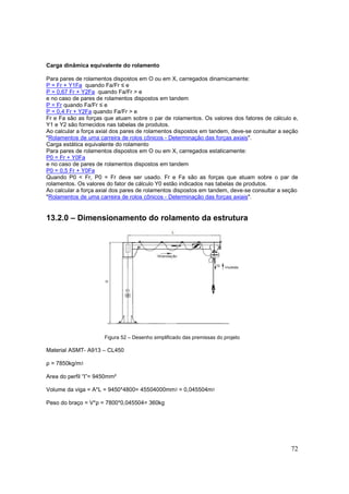 72
Carga dinâmica equivalente do rolamento
Para pares de rolamentos dispostos em O ou em X, carregados dinamicamente:
P = Fr + Y1Fa quando Fa/Fr ≤ e
P = 0,67 Fr + Y2Fa quando Fa/Fr > e
e no caso de pares de rolamentos dispostos em tandem
P = Fr quando Fa/Fr ≤ e
P = 0,4 Fr + Y2Fa quando Fa/Fr > e
Fr e Fa são as forças que atuam sobre o par de rolamentos. Os valores dos fatores de cálculo e,
Y1 e Y2 são fornecidos nas tabelas de produtos.
Ao calcular a força axial dos pares de rolamentos dispostos em tandem, deve-se consultar a seção
"Rolamentos de uma carreira de rolos cônicos - Determinação das forças axiais".
Carga estática equivalente do rolamento
Para pares de rolamentos dispostos em O ou em X, carregados estaticamente:
P0 = Fr + Y0Fa
e no caso de pares de rolamentos dispostos em tandem
P0 = 0,5 Fr + Y0Fa
Quando P0 < Fr, P0 = Fr deve ser usado. Fr e Fa são as forças que atuam sobre o par de
rolamentos. Os valores do fator de cálculo Y0 estão indicados nas tabelas de produtos.
Ao calcular a força axial dos pares de rolamentos dispostos em tandem, deve-se consultar a seção
"Rolamentos de uma carreira de rolos cônicos - Determinação das forças axiais".
13.2.0 – Dimensionamento do rolamento da estrutura
Figura 52 – Desenho simplificado das premissas do projeto
Material ASMT- A913 – CL450
ρ = 7850kg/mᶾ
Area do perfil “I”= 9450mm²
Volume da viga = A*L = 9450*4800= 45504000mmᶾ = 0,045504mᶾ
Peso do braço = V*ρ = 7800*0,045504= 360kg
 