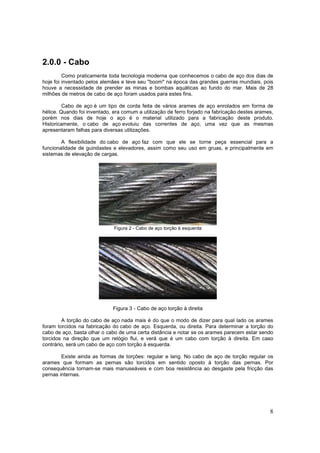 8
2.0.0 - Cabo
Como praticamente toda tecnologia moderna que conhecemos o cabo de aço dos dias de
hoje foi inventado pelos alemães e teve seu "boom" na época das grandes guerras mundiais, pois
houve a necessidade de prender as minas e bombas aquáticas ao fundo do mar. Mais de 28
milhões de metros de cabo de aço foram usados para estes fins.
Cabo de aço é um tipo de corda feita de vários arames de aço enrolados em forma de
hélice. Quando foi inventado, era comum a utilização de ferro forjado na fabricação destes arames,
porém nos dias de hoje o aço é o material utilizado para a fabricação deste produto.
Historicamente, o cabo de aço evoluiu das correntes de aço, uma vez que as mesmas
apresentaram falhas para diversas utilizações.
A flexibilidade do cabo de aço faz com que ele se torne peça essencial para a
funcionalidade de guindastes e elevadores, assim como seu uso em gruas, e principalmente em
sistemas de elevação de cargas.
Figura 2 - Cabo de aço torção à esquerda
Figura 3 - Cabo de aço torção à direita
A torção do cabo de aço nada mais é do que o modo de dizer para qual lado os arames
foram torcidos na fabricação do cabo de aço. Esquerda, ou direita. Para determinar a torção do
cabo de aço, basta olhar o cabo de uma certa distância e notar se os arames parecem estar sendo
torcidos na direção que um relógio flui, e verá que é um cabo com torção à direita. Em caso
contrário, será um cabo de aço com torção à esquerda.
Existe ainda as formas de torções: regular e lang. No cabo de aço de torção regular os
arames que formam as pernas são torcidos em sentido oposto à torção das pernas. Por
consequência tornam-se mais manuseáveis e com boa resistência ao desgaste pela fricção das
pernas internas.
 