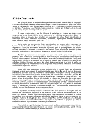 80
13.0.0 - Conclusão
Em qualquer projeto de engenharia são previstas dificuldades para se adequar um projeto
a um protótipo que atenda as necessidades técnicas e a relação custo-benefício, sendo que muitas
vezes, os componentes mais simples podem modificar todo o projeto em questões dimensionais
ou técnicas. Portanto, na engenharia torna-se necessário o mesmo tipo de tratamento e atenção
para todos os componentes do produto em questão.
E neste projeto didático não foi diferente. A cada fase do projeto percebíamos que
componentes antes despercebidos eram vitais para os próximos componentes. Desde os
parafusos, todos os produtos que compõem um guindaste de coluna foram considerados e
estudados, tais como: parafusos, lubrificantes, rolamentos, engrenagens, motores, redutores,
vigas, carcaças, cabos, tambores, polias, etc...
Como todos os componentes foram considerados, um estudo sobre o princípio de
funcionamento de cada um, fabricantes no mercado nacional e internacional, sua utilidade,
importância e cálculos necessários tornou-se importante para o prosseguimento do projeto.
Através deste estudo de todos os produtos, percebemos que a engenharia teve uma grande
evolução, desenvolvendo novos produtos para atender as mais complexas aplicações.
Também percebemos que o mercado está com uma grande concorrência para vários
produtos, tanto no mercado nacional quanto no internacional, pois encontramos várias empresas
para um mesmo produto. Lembrando que este fator é benéfico para a população, pois com grande
concorrência, melhora-se a qualidade dos produtos, o preço é justo e desenvolvem-se diversas
soluções distintas. Somados os fatores de estudo dos componentes do projeto à análise de
soluções das empresas concorrentes, houve um grande enriquecimento didático de componentes
essenciais da engenharia mecânica.
Outro fator que acrescentou grande conhecimento no projeto foram as dificuldades
impostas, ou seja, as premissas do projeto solicitadas pelo cliente. De acordo com as dimensões
máximas do guindaste e da sua performance (velocidade de translação e subida), houve grandes
dificuldades para dimensionar diversos componentes do equipamento, sobretudo o redutor. No
início deste projeto, haviam sido consideradas engrenagens cilíndricas de dentes retos (ECDR),
porém devido à necessidade de uma alta redução de rotação, as dimensões das engrenagens
ficaram muito superiores ao máximo permitido para as dimensões do guindaste de coluna
desejado. Com isso, voltamos nossos estudos para um outro tipo de solução e assim encontramos
o parafuso sem-fim com roda de coroa com duplo estágio, que gera alta redução e com dimensões
dentro da necessidade do projeto. O que vemos neste caso é que precisamos desenvolver outra
solução, sempre visando atender a necessidade do cliente.
É importante ressaltar que as dificuldades impostas pelas premissas do projeto, além dos
estudos dos componentes do produto a ser projetado, fazem parte de um cenário diário de um
engenheiro atuante. Portanto, este projeto foi de grande valia nos quesitos: dificuldades de projetar
um produto com premissas solicitadas pelo cliente, estudo de todos os componentes de um
produto e mudança de solução (no caso redutor por parafuso sem-fim e roda de coroa de duplo
estágio), além do enriquecimento didático e aquisição de experiência de projetos, que são as
características mais importantes em uma formação acadêmica.
Assim, toda a experiência adquirida neste projeto serão consideradas para os próximos,
sempre visando atender as necessidades do ser humano com soluções práticas, grande relação
custo-benefício e também preservação do meio-ambiente.
 
