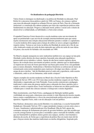 Os idealizadores da pedagogia libertária

Vários foram os destaques na idealização e na prática da liberdade na educação. Paul
Robin foi o precursor dessa prática a partir de 1880, na França, ele começa a aplicar
suas teses da educação integral no orfanato Prévost, perto de Paris. Para ele a formação
intelectual e a construção dos saberes próprios por meio das experiências práticas eram
fundamentais na educação. Pregava a educação moral, prática e social com o intuito de
desenvolver a solidariedade, as habilidades e o bem-estar comum.


O espanhol Francisco Ferrer desenvolve a escola moderna como um movimento de
apoio ao proletariado e que serviria de exemplo internacionalmente para que outras
nações mostrassem uma solução educacional diferente perante o estado e o capitalismo.
A escola moderna abria espaço para crianças de ambos os sexos e pregava igualdade e
respeito mútuo. Tornou-se um ícone na defesa da liberdade de ensino até o fim de sua
vida, tirada pelo estado em razão da dura repressão que sofria em razão de suas ideias.
Foi preso, sua escola foi fechada e ele executado em 1909.


No Brasil a atuação anarquista no setor sindicalista também teve seu espaço na luta pela
liberdade e pelos direitos da classe operária, buscando uma educação igualitária e
promovendo novos métodos e valores. Apesar de não haver muitos registros dessa
época e da evolução desse movimento na prática escolar, sabemos que os idealizadores
se inspiravam nas teses de Ferrer para basear sua busca pelo ensino livre e de qualidade
para os menos abastados. Sindicalistas e libertários brasileiros se utilizavam de meios de
comunicação como jornais populares para expressar e divulgar seus ideais, o jornal
amigo do povo declara: “não há liberdade possível onde está a ignorância, onde assenta
o fanatismo, onde se crê em fantasmas, onde reside a torpeza”.

Alguns exemplos de escolas modernas no Brasil são a Escola União Operária no Rio
Grande do Sul em 1895 e em 1912 mais duas escolas modernas surgem em são Paulo,
idealizadas e organizadas por João Penteado. Essas escolas contestavam a pedagogia
tradicional e eram umas das poucas opções para a educação da classe operária, pois o
estado se omitia a respeito disso. Essas instituições se baseavam em ideais positivistas
voltados para o estudo das ciências naturais e rechaçavam o ensino dogmático.

Mais recentemente, com Paulo Freire, a pedagogia da libertação também ganha
visibilidade em nosso país, relacionou essa corrente à visão Marxista de terceiro mundo,
lutava contra o analfabetismo e a favor da conscientização política de jovens e adultos
operários. Segundo Freire, todo o ato de educação é um ato político.

Para finalizar, destacamos uma escola libertária viva ainda hoje, é a escola Summerhill
fundada por Alexander Neil em 1921 e segue atendendo crianças e jovens entre cinco e
16 anos. Atualmente é administrada por Zoe Headhead, filha de Neil, apesar das
constantes ameaças de fechamento por parte do governo britânico, que não acredita que
a escola consiga formar os jovens para a sociedade e para o mercado de trabalho, sendo
que em Summerhill os próprios alunos gerem seus espaços, tarefas e movimentam a
dinâmica da escola, de forma que a experiência da prática lhes era muito mais útil do
que o forçoso ensino das matérias tradicionais ou tarefas obrigatórias. Inspirado pela
 