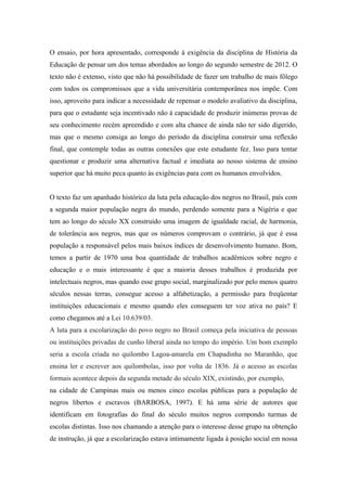 O ensaio, por hora apresentado, corresponde à exigência da disciplina de História da
Educação de pensar um dos temas abordados ao longo do segundo semestre de 2012. O
texto não é extenso, visto que não há possibilidade de fazer um trabalho de mais fôlego
com todos os compromissos que a vida universitária contemporânea nos impõe. Com
isso, aproveito para indicar a necessidade de repensar o modelo avaliativo da disciplina,
para que o estudante seja incentivado não à capacidade de produzir inúmeras provas de
seu conhecimento recém apreendido e com alta chance de ainda não ter sido digerido,
mas que o mesmo consiga ao longo do período da disciplina construir uma reflexão
final, que contemple todas as outras conexões que este estudante fez. Isso para tentar
questionar e produzir uma alternativa factual e imediata ao nosso sistema de ensino
superior que há muito peca quanto às exigências para com os humanos envolvidos.


O texto faz um apanhado histórico da luta pela educação dos negros no Brasil, país com
a segunda maior população negra do mundo, perdendo somente para a Nigéria e que
tem ao longo do século XX construído uma imagem de igualdade racial, de harmonia,
de tolerância aos negros, mas que os números comprovam o contrário, já que é essa
população a responsável pelos mais baixos índices de desenvolvimento humano. Bom,
temos a partir de 1970 uma boa quantidade de trabalhos acadêmicos sobre negro e
educação e o mais interessante é que a maioria desses trabalhos é produzida por
intelectuais negros, mas quando esse grupo social, marginalizado por pelo menos quatro
séculos nessas terras, consegue acesso a alfabetização, a permissão para freqüentar
instituições educacionais e mesmo quando eles conseguem ter voz ativa no país? E
como chegamos até a Lei 10.639/03.
A luta para a escolarização do povo negro no Brasil começa pela iniciativa de pessoas
ou instituições privadas de cunho liberal ainda no tempo do império. Um bom exemplo
seria a escola criada no quilombo Lagoa-amarela em Chapadinha no Maranhão, que
ensina ler e escrever aos quilombolas, isso por volta de 1836. Já o acesso as escolas
formais acontece depois da segunda metade do século XIX, existindo, por exemplo,
na cidade de Campinas mais ou menos cinco escolas públicas para a população de
negros libertos e escravos (BARBOSA, 1997). E há uma série de autores que
identificam em fotografias do final do século muitos negros compondo turmas de
escolas distintas. Isso nos chamando a atenção para o interesse desse grupo na obtenção
de instrução, já que a escolarização estava intimamente ligada à posição social em nossa
 