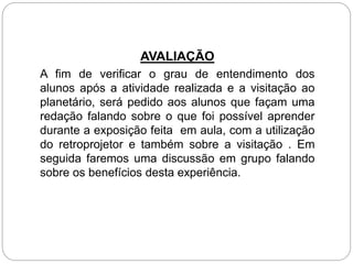 AVALIAÇÃO
A fim de verificar o grau de entendimento dos
alunos após a atividade realizada e a visitação ao
planetário, será pedido aos alunos que façam uma
redação falando sobre o que foi possível aprender
durante a exposição feita em aula, com a utilização
do retroprojetor e também sobre a visitação . Em
seguida faremos uma discussão em grupo falando
sobre os benefícios desta experiência.
 