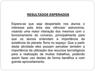 RESULTADOS ESPERADOS
Espera-se que seja despertado nos alunos o
interesse pela área das ciências/ astronomia,
visando uma maior interação dos mesmos com o
funcionamento do universo, principalmente para
que os alunos entendam a importância da
existência do planeta Terra no espaço. Que a partir
desta atividade eles possam perceber também a
importância da utilização dos recursos tecnológicos
para a realização de muitos trabalhos, podendo
assim fazer uso destes de forma benéfica e com
grande aproveitamento.
 
