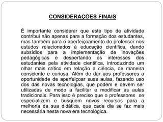 CONSIDERAÇÕES FINAIS
É importante considerar que este tipo de atividade
contribui não apenas para a formação dos estudantes,
mas também para o aperfeiçoamento do professor nos
estudos relacionados à educação cientifica, dando
subsídios para a implementação de inovações
pedagógicas e despertando os interesses dos
estudantes pela atividade cientifica, introduzindo um
olhar mais crítico em relação a ciência, de maneira
consciente e curiosa. Além de dar aos professores a
oportunidade de aperfeiçoar suas aulas, fazendo uso
dos das novas tecnologias, que podem e devem ser
utilizadas de modo a facilitar e modificar as aulas
tradicionais. Para isso é preciso que o professores se
especializem e busquem novos recursos para a
melhoria da sua didática, que cada dia se faz mais
necessária nesta nova era tecnológica.
 
