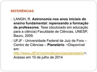 REFERÊNCIAS
LANGH, R. Astronomia nos anos iniciais do
ensino fundamental: repensando a formação
de professores. Tese (doutorado em educação
para a ciência) Faculdade de Ciências, UNESP,
Bauru, 2009.
UFJF - Universidade Federal de Juiz de Fora –
Centro de Ciências – Planetário. <Disponível
em:
http://www.ufjf.br/centrodeciencias/planetario/>.
Acesso em 10 de julho de 2014
 