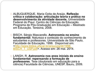 ALBUQUERQUE, Maria Ozita de Araújo. Reflexão
crítica e colaboração: articulação teoria e prática no
desenvolvimento da atividade docente. Universidade
Federal do Piauí. Centro de Ciências da Educação.
Programa de Pós-Graduação em Educação – Mestrado
em Educação. Teresina, 2008.
BISCH, Sérgio Mascarello. Astronomia no ensino
fundamental. Natureza e conteúdo do conhecimento de
estudantes e professores. Universidade de São Paulo,
Faculdade de Educação, 1998. Disponível em:
<http://www.btdea.ufscar.br/arquivos/td/1998_
BISCH_T_USP.pdf>. Acesso em: 26 mai. 2014.
LANGH, R. Astronomia nos anos iniciais do ensino
fundamental: repensando a formação de
professores. Tese (doutorado em educação para a
ciência) Faculdade de Ciências, UNESP, Bauru, 2009.
 