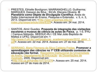 PRESTES, Ethielle Bordignon; MARRANGHELLO, Guilherme;
MARQUES, Daisson da Silva ; SILVA, Elenara Oliveira. O
Planetário como Objeto de Divulgação Científica. Anais do
Salão Internacional de Ensino, Pesquisa e Extensão. v. 5, n. 3,
2013. Disponível em: <http://seer.unipampa.edu.br/
index.php/siepe/article/view/6329>. Acesso em: 24 mai. 2014.
SANTOS, Almir Guedes. Proposta de integração das visitações
escolares a museus de ciência às aulas de Física. p. 1-5. IFRJ
/ Campus Nilópolis, SEEDUC-RJ / CE Mal João Baptista de
Mattos e UFRJ. Disponível em: <
http://www.if.ufrj.br/~pef/producao_academica/anais/2012_almir_1.
pdf>. Acesso em: 22 mai. 2014. Acesso em: 27 de mai. 2014.
SERRANO, Maria Filomena da Silva Caldeira Freitas. Promover a
aprendizagem das ciências no 1º CEB utilizando contextos de
educação não formal. Repositório Institucional da Universidade
de Aveiro, Departamento de Educação de Dissertações de
mestrado, 2005. Disponível em:
<http://ria.ua.pt/handle/10773/1276>. Acesso em: 25 mai. 2014.
Acesso em 27 de maio de 2014.
 