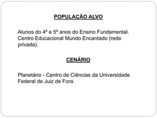 POPULAÇÃO ALVO
Alunos do 4º e 5º anos do Ensino Fundamental.
Centro Educacional Mundo Encantado (rede
privada).
CENÁRIO
Planetário - Centro de Ciências da Universidade
Federal de Juiz de Fora.
 