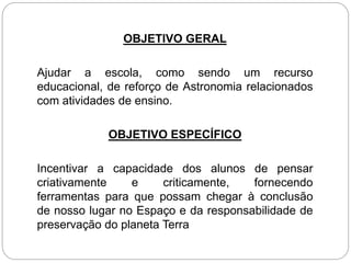 OBJETIVO GERAL
Ajudar a escola, como sendo um recurso
educacional, de reforço de Astronomia relacionados
com atividades de ensino.
OBJETIVO ESPECÍFICO
Incentivar a capacidade dos alunos de pensar
criativamente e criticamente, fornecendo
ferramentas para que possam chegar à conclusão
de nosso lugar no Espaço e da responsabilidade de
preservação do planeta Terra
 