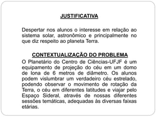 JUSTIFICATIVA
Despertar nos alunos o interesse em relação ao
sistema solar, astronômico e principalmente no
que diz respeito ao planeta Terra.
CONTEXTUALIZAÇÃO DO PROBLEMA
O Planetário do Centro de Ciências-UFJF é um
equipamento de projeção do céu em um domo
de lona de 6 metros de diâmetro. Os alunos
podem vislumbrar um verdadeiro céu estrelado,
podendo observar o movimento de rotação da
Terra, o céu em diferentes latitudes e viajar pelo
Espaço Sideral, através de nossas diferentes
sessões temáticas, adequadas às diversas faixas
etárias.
 