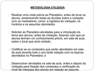 METODOLOGIA UTILIZADA
Realizar uma visita prévia ao Planetário, antes de levar os
alunos, esclarecendo todas as dúvidas sobre a visitação
com os mediadores, como: a logística de visitação, os
horários e os assuntos abordados.
Solicitar ao Planetário atividades para a introdução do
tema aos alunos, antes da visitação, fazendo com que os
alunos tenham um conhecimento prévio, em sala de aula,
sobre o local que será visitado;
Certificar se os conteúdos que serão abordados em sala
de aula durante todo o ano terão relação com os tópicos
abordados no Planetário; e
Desenvolver atividades na sala de aula, antes e depois da
visitação para fixação dos conteúdos e verificação do
nível de interesse dos alunos em relação ao assunto.
 