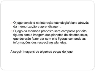 O jogo consiste na interação tecnologia/aluno através
da memorização e aprendizagem.
O jogo da memória proposto será composto por oito
figuras com a imagem dos planetas do sistema solar,
que deverão fazer par com oito figuras contendo as
informações dos respectivos planetas.
A seguir imagens de algumas peças do jogo.
 