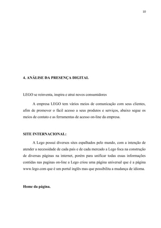 10




4. ANÁLISE DA PRESENÇA DIGITAL



LEGO se reinventa, inspira e atrai novos consumidores

      A empresa LEGO tem vários meios de comunicação com seus clientes,
afim de promover o fácil acesso a seus produtos e serviços, abaixo segue os
meios de contato e as ferramentas de acesso on-line da empresa.



SITE INTERNACIONAL:

      A Lego possui diversos sites espalhados pelo mundo, com a intenção de
atender a necessidade de cada país e de cada mercado a Lego foca na construção
de diversas páginas na internet, porém para unificar todas essas informações
contidas nas paginas on-line a Lego criou uma página universal que é a página
www.lego.com que é um portal inglês mas que possibilita a mudança de idioma.



Home da página.
 