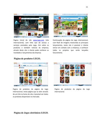 11




Pagina inicial do site www.lego.com (site          Continuação da página da Lego internacional,
internacional), com links que dá acesso a          com flash de imagens mostrando os principais
serviços prestados pela Lego, link sobre os        lançamentos, neste site é possível o cliente
produtos e também noticias da empresa,             entrar em contato com a empresa, e conhecer
através deste site o cliente pode conhecer as      todos os projetos que serão lançados
novidades e lançamentos da empresa.                futuramente.


 Página de produtos LEGO.




Pagina de produtos da página da Lego                 Pagina de produtos da página da Lego
internacional, nesta página que se abre através      internacional.
de um link na home do site, é possível ver todos
os produtos disponíveis no mercado.




 Página de Jogos eletrônicos LEGO.
 
