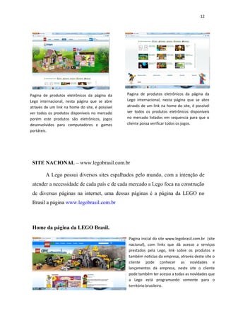 12




Pagina de produtos eletrônicos da página da      Pagina de produtos eletrônicos da página da
Lego internacional, nesta página que se abre     Lego internacional, nesta página que se abre
através de um link na home do site, é possível   através de um link na home do site, é possível
ver todos os produtos disponíveis no mercado     ver todos os produtos eletrônicos disponíveis
porém este produtos são eletrônicos, jogos       no mercado listados em sequencia para que o
desenvolvidos para computadores e games          cliente possa verificar todos os jogos.
portáteis.




 SITE NACIONAL – www.legobrasil.com.br

        A Lego possui diversos sites espalhados pelo mundo, com a intenção de
 atender a necessidade de cada país e de cada mercado a Lego foca na construção
 de diversas páginas na internet, uma dessas páginas é a página da LEGO no
 Brasil a página www.legobrasil.com.br



 Home da página da LEGO Brasil.

                                                 Pagina inicial do site www.legobrasil.com.br (site
                                                 nacional), com links que dá acesso a serviços
                                                 prestados pela Lego, link sobre os produtos e
                                                 também noticias da empresa, através deste site o
                                                 cliente pode conhecer as novidades e
                                                 lançamentos da empresa, neste site o cliente
                                                 pode também ter acesso a todas as novidades que
                                                 a Lego está programando somente para o
                                                 território brasileiro.
 