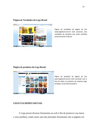 13




Página de Novidades da Lego Brasil.



                                            Pagina de novidades da página do site
                                            www.legobrasil.com.br (site nacional), com
                                            novidades de produtos que serão vendidos
                                            exclusivamente no Brasil.




Página de produtos da Lego Brasil.



                                            Pagina de produtos da página do site
                                            www.legobrasil.com.br (site nacional), com a
                                            lista de todos os produtos da empresa Lego
                                            vendidos no território brasileiro.




LEGO NAS REDES SOCIAIS.



      A Lego possui diversas ferramentas na web a fim de promover sua marca
e seus produtos, sendo assim uma das principais ferramentas são as páginas em
 
